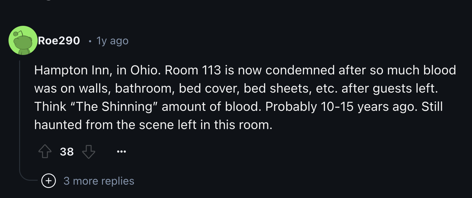 screenshot - Roe290 1y ago Hampton Inn, in Ohio. Room 113 is now condemned after so much blood was on walls, bathroom, bed cover, bed sheets, etc. after guests left. Think "The Shinning" amount of blood. Probably 1015 years ago. Still haunted from the sce